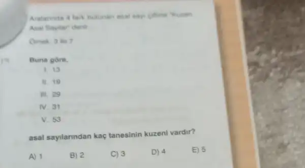 A) 1
Aralarinda 4 fark bulunan asal say ciftine "Kuzen
Asal Sayilar" denir
Omek: 3 ile 7
Buna gore,
1. 13
II. 19
III. 29
IV. 31
V. 53
asal sayilarindan kaç tanesinin kuzeni vardir?
B) 2
C) 3
D) 4
E) 5