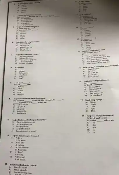 1.
Asabidakilerden hangki yanhyter?
A) silgiler
A)
defierter
tekfonker
D) tabitalar
E) masalar
Yasemin. Ben 15 yas
__
__
Ben __ __
am
A)
im in indayim sim
im in indasm im
E)
im im inda im
im in indayim yim
3.
A: Sinifta masa var
Asapudaki bogluklan tamamlayin.
__ .
B: Hayur, simfta masa __
A) mi-evet
depil-yok
mi-mu
D) mi-yok
mi-var
4. Asagudakilerden hangisi yanlistir?
A) Sekiz+yedi-On
B) Alu+dirt=On
C) Yirmi-bes-Onbes
D)
E) Oniki-ik-Dokuz
5. Asagudakilerden hangisi yanhytor?
A) Sen kitap okuyorsun.
B) Bulasik yikryorum.
C) Onlar gezmeye gidiyorlar.
Ash yemck yapryor
D)
E) Biz odev yaptyorum
6. A: Nerelisin?
B: __
A) Tarkim
B) Tarkmenistan
C) Kibrishyim
D) Tarkee
E) Turki
A: Su canta __
B: Evet __ canta
A) degil'm
B) mu/su
C) midegil
D) diro
E) mu/dejil
8. Asajdaki cümlede boyluklan doldurunut.
Ben üniversite __ 6grenciyim. Her giữn saat 8.00 __ ev
__ cikayorum ve okul __ gidiyorum.
A) den/de/den/de
B) da/dan/a/da
C) de/da/den/a
D) de/dan/a/den
E) dan/dan'a/de
Asajidakictimleterden hangisi olumsurdur?
A) Bugun okula gitmiyorum
B) Ben ders calisyorum.
C) bize geliyor mu?
D) Ali parkta yürüyor.
10. Assigidakilerden hangisi dogrudur?
A) A: Bu ne?
B: Bu ogrenci
B) A: Bu kim?
B: Bu kitap.
C) A: Bunlar neresi?
B: Bunlar okul
D) A: Bu ne?
B: Bu silgi.
E) A: Bu neresi?
B: Bu ogrenci.
II. Asajdakilerden hangisi yanlistir?
A) Gece-lyi geceler
B) Sabah-Günaydin
C) Hastane-Geçmis olsun
12. A: Kitap kimde?
B: Kitap __
A)
B)
C)
D) bende
bana
13. Ar Bu cocuk mu?
B: __
pocuk A)
Ever, bu cocuk degil.
Hayir, bu ne
D)
Evet. neyl?
14.
B: lyiyim.
As __
?
A)
Kimsin
Nerelisin
C)
Naulin
Ne kadar
__
Nere
15.
A:
A)
Burasi neresi
Bu ne
C) Sune
D)
Nereye
16.
Asabdaki boglugu dolduranaz.
A: Bu sandalye bos mu?
B:
__
degil
A) Evert boy degillHayur, dolu degil
bos/Hayir
B) Evet, dolu/Hayir, bos degil
C)
D)
Ever. bog mulHayur dolu degil
E)
Ever, bogu muHayir dolu deyil
17.
"Evet, bu kug." cümlesinin sorusu hangisidir'
A) Bunlar kus mu?
B)
Bu nedir?
C) Bu kuplar mi?
D) Bu kus mu?
E) Bunu kus mi?
18. Asagndaki boylugu doldurunuz.
A:
__
B: Ben 15 adayim.
A) Ne yajindasm?
B)
Kag yasindasin?
C) Kim yasinda?
D) Kaç yasinda var?
E) Bu yaşindasin?
Simdi hangi aydayu?
A) Kasim
B) Arahk
C) Ocak
D) Eylül
E) Ekim
20. Asagidaki boylugu doldurunuz.
A: Nereden gellyorsun?
B: Market __ geliyorum.
A) -lar
B) -den
C) -ten
D) -de
E) -te