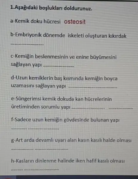 1.Asagidaki boşluklari doldurunuz.
a-Kemik doku hücresi osteosit
b-Embriyonik dõnemde iskeleti olusturan kikirdak
__ ......
c-Kemigin beslenmesinin ve enine bũyümesini
saglayan yapi __
d-Uzun kemiklerin bas kisminda kemigin boyca
uzamasini saglayan yapi __
e-Süngerimsi kemik dokuda kan hücrelerinin
Gretiminden sorumlu yapi __
f-Sadece uzun kemigin govdesinde bulunan yapi
__
g-Art arda devamli uyari alan kasin kasili halde olmasi
__
h-Kaslarin dinlenme halinde iken hafif kasil olmasi