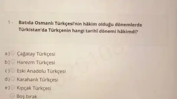 1.
Batida Osmanl Türkçesi'nin hâkim oldugu dõnemlerde
Türkistan'da Türkçenin hangi tarihi dónemi hâkimdi?
a) Cagatay Türkçesi
b) Harezm Türkçesi
C) Eski Anadolu Túrkçesi
d) Karahanll Türkçesi
e) Kipçak Tủrkçesi
Bos birak