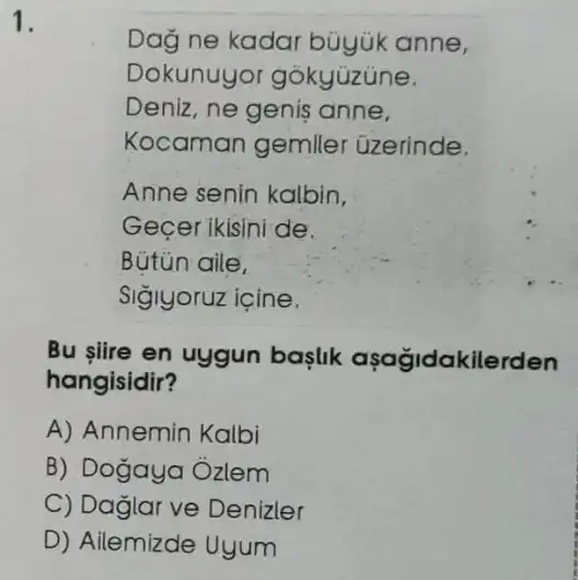 1.
Dag ne kadar büyük anne,
Dokunuyo gōkyüzune.
Deniz, ne genis anne.
Kocaman gemiler üzerinde.
Anne senin kalbin.
Gecer ikisini de.
Bútün aile,
Siglyoruz içine.
Bu slire en uygun baslik aşağidakilerden
hangisidir?
A) Annemin Kalbi
B) Dogaya Ôzlem
C) Daglar ve Denizler