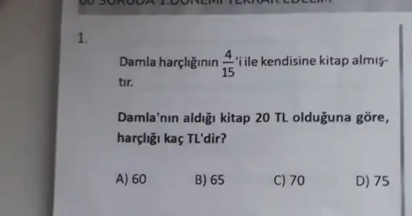 1.
Damla harcliginin (4)/(15) 'iile kendisine kitap almis-
tir.
Damla'nin aldigi kitap 20 TL olduguna gore,
harçligi kaç TL'dir?
A) 60
B) 65
C) 70
D) 75