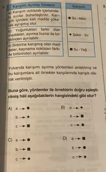 1.
Karişimi Ayirma Yōntemi
a) Karişim Isitilarak icerisinde-
ki sivilar buharlaştirilir Kari-
Sim içindeki kati madde côke-
rek ayrişmiş olur.
b) Yogunluklari farkli olan
maddeler, ayirma hunisi ile bir-
birinden ayrilabilir.
c) Birbirine karişmiş olan mad-
deler, kaynama noktalari farki
ile birbirinden ayrilabilir.
Karişim
Yukarida karişimi ayirma yôntemleri anlatilmiş ve
bu karişimlara ait ornekler karşilarinda karişik ola-
rak verilmiştir.
Buna gòre, yōntemler ile orneklerin doğru eşleşti-
rilmiş hâli aşag/dakilerin hangisindeki gibi olur?
A)
a-
B) a-
b
b
C
c-
C)
a
D)
a
b
b
C
C
3.