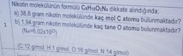 1
Nikotin molekülünün formulo C_(8)H_(10)O_(2)N_(4) dikkate alindiğinda;
a) 38,8 gram nikotin molekülünde kaç mol C atomu bulunmaktadir?
b) 1,94 gram nikotin molekúlünde kaç tane O atomu bulunmaktadir?
12g/mol,H11g/mol,0.16g/mol,N:14g/mol)