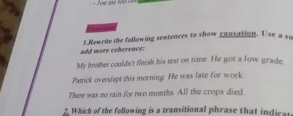 1.Rewrite the following sentences to show causation.Use a su
add more coherence:
My brother couldn't finish his test on time. He got a low grade.
Patrick overslept this morning. He was late for work
There was no rain for two months. All the crops died
Exercises:
2. Which of the following is a transitional phrase that indicate