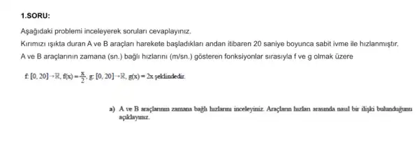 1.SORU:
Aşağjdaki problemi inceleyerek sorulari cevaplayiniz.
Kirimizi Işikta duran A ve B araçlari harekete başladiklari andan itibaren 20 saniye boyunca sabit ivme ile hizlanmiştir.
A ve B araçlarinin zamana (sn.) bagli hizlarini (m/sn.) gosteren fonksiyonlar sirasiyla f ve g olmak ủzere
f.[0,20]arrow R,f(x)=(x)/(2),g:[0,20]arrow R,g(x)=2x
a) A ve B araçlammn zamana bagh hizlarmu inceleyinizz Araglarm hizlan arasinda nasi bir ilişki bulunduğunu
açiklayimz.