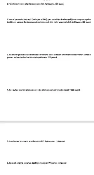 1.Tatli korozyon ve ekşi korozyon nedir? Açiklaymiz. (10 puan)
2.Petrol proseslerinde H_(2)S (hidrojen súlftir) gazi sebebiyle karbon çeliginde meydana gelen
tepkimeyi yaziniz. Bu korozyon tipini ōnlemek için neler yapilmalidir? Agiklayiniz. (20 puan)
3. Su-buhar gevrimi sistemlerinde korozyona karşi alinacak õnlemler nelerdir? Dõrt tanesini
yaziniz ve bunlardan bir tanesini açkklaymiz. (20 puan)
4. Su-buhar çevrimi elemanlan ve bu elemanlarin gồrevleri nelerdir? (10 puan)
5.Yorulma ve korozyon yorulmasi nedir? AgNlaymiz. (10 puan)
6. Kazan besleme suyunun ozellikleri nelerdir? Yaziniz. (10 puan)