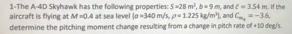 1-The A-4D Skyhawk has the following properties: S=28m^2,b=9m and bar (c)=3.54m If the
aircraft is flying at M=0.4 at sea level (a=340m/s,rho =1.225kg/m^3) , and C_(m_(q))=-3.6
determine the pitching moment change resulting from a change in pitch rate of +10deg/s