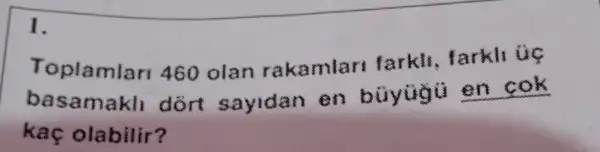 1.
Toplamlar 460 olan rakamlar farkli, farkli úc
basamakli dort sayidan en buyugu en cok
kaç olabilir?