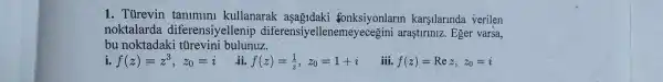 1.Turevin tanimini kullanarak asagidaki fonksiyonlarln karşilarinda verilen
noktalarda diferensiyellenip diferensiy ellenemeyecegini araştiriniz. Eger varsa,
bu noktadaki türevini bulunuz.
i. f(z)=z^3,z_(0)=i
ii f(z)=(1)/(z),z_(0)=1+i
iii. f(z)=Rez,z_(0)=i