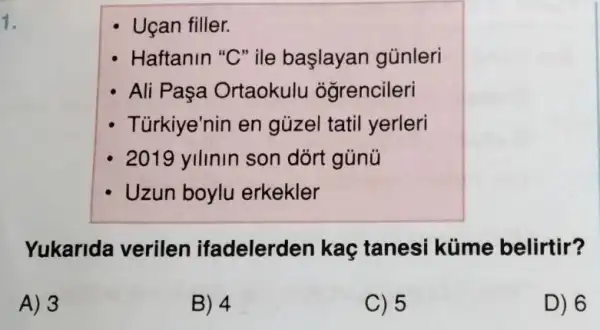 1.
Uçan filler.
Haftanin "C"ile başlayan günleri
Ali Paşa Ortaokulu ogrencileri
Türkiye'nin en gủzel tatil yerleri
2019 yllinin son dórt gủnú
Uzun boylu erkekler
Yukarida verilen ifadelerden kaç tanesi küme belirtir?
A) 3
B) 4
C) 5
D) 6