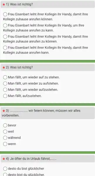 1)Was ist richtig?
Frau Eisenbari t leiht ihrer Kollegin ihr Handy,damit Ihre
Kollegin zuhause anrufen kónnen.
Frau Eisenbart : leiht ihrer Kollegin ihr Handy um Ihre
Kollegin zuhause anrufen zu kann.
Frau Eisenbari leiht : ihrer Kollegin ihr Handy,damit : Ihre
Kollegin zuhause anrufen zu kónnen.
Frau Eisenbart : leiht : ihrer Kollegin ihr Handy,damit : Thre
Kollegin zuhause anrufen kann.
2)Was ist richtig?
Man fallt, um wieder auf zu stehen.
) Man fallt, um wiedel 7u aufstehen.
Man fallt, um wieder aufzustehen
Man fallt , aufzustehen.
3) __ wir feiern konnen , mussen wir alles
vorbereiten.
bevor
weil
wahrend
wenn
4) Je ofter du in Urlaub fahrst __
desto du bist glucklicher
desto bi st du alucklicher.