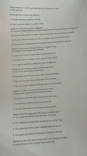 1)What operation is performed when adding an element to a stack?
A. Push operation
B. Pop operation (removes an element)
C. Enqueue operation (adds to a queue)
D. Insert operation (adds at a specific index)
2)How are linear data structures defined?
A. A structure where elements are stored sequentially and can be traversed in a single run.
B. A structure that requires complex algorithms for data retrieval and manipulation.
C. A structure where elements are stored randomly and accessed in any order.
D. Adata structure that allows for hierarchical relationships between elements.
3)What is the purpose of data structures in programming?
A. To organize and manage data efficiently
B. To provide a way to visualize data in graphical formats
C. To store data in a random manner without organization
D. To execute algorithms without any data management
4)How do sets in Python handle duplicate elements?
A. Sets do not allow duplicate elements
B. Sets allow duplicates but ignore them during operations
C. Sets automatically remove duplicates when created
D. Sets can contain duplicates but will raise an error if added
5)What is a tree in the context of data structures?
A. A non-linear data structure with linked nodes
B. A structure that only allows two children per node
C. A collection of nodes without any hierarchy
D. A linear data structure with sequential elements
6)What does the append()method do in a Python list?
A. The append() method sorts the items in the list
B. The append() method adds an item to the end of a list
C. The append() method adds multiple items to the list
D. The append() method removes an item from the list
7)What are the two main components of a linked list node?
A. Data element and previous node reference