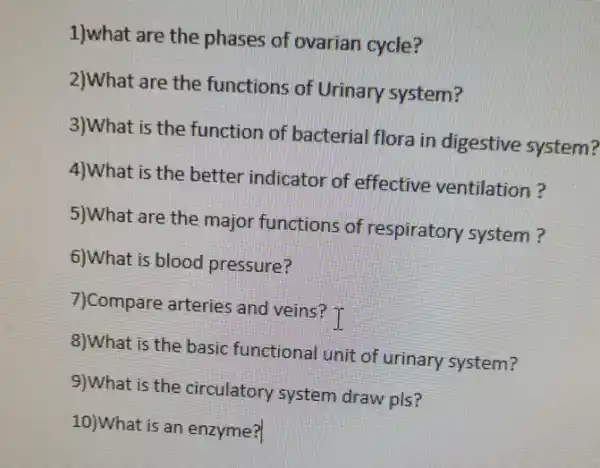 1)what are the phases of ovarian cycle?
2)What are the functions of Urinary system?
3)What is the function of bacterial flora in digestive system?
4)What is the better indicator of effective ventilation?
5)What are the major functions of respiratory system?
6)What is blood pressure?
7)Compare arteries and veins? T
8)What is the basic functional unit of urinary system?
9)What is the circulatory system draw pls?
10)What is an enzyme?