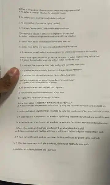 1)What is the purpose of association in object-oriented programming?
A. To define a common interface for unrelated classes
B. To enforce strict inheritance rules between classes
C. To ensure that all classes are tightly coupled
D. To create "knows about" relationships between classes
2)What must a class do if it chooses to implement an interface?
A. A class can choose to ignore methods declared in the interface
B. A class must define all methods declared in the interface
C. A class must define only some methods declared in the interface
D. A class must provide default implementations for all methods declared in the interface
3)What is the significance of the (2)Override annotation in a class implementing an interface?
A. It allows the method to be private and not visible outside the class
B. It indicates that the method is a static method and cannot be overridden
C. It provides documentation for the method, improving code readability
D. It enforces that the method matches the interface declaration
4)What is the primary purpose of an interface in programming?
A. To define a contract for classes to follow
B. To encapsulate data and behavior in a single unit
C. To define the implementation details of methods
D. To provide a blueprint for class instantiation
5)How does a class indicate that it implements an interface?
A. A class indicates it implements an interface by using the "extends"keyword in its declaration.
B. A class indicates it implements an interface by using the "implements"keyword in its declaration.
C. A class indicates it implements an interface by defining the methods without any specific keywor
D. A class indicates it implements an interface by using the "interface"keyword in its declaration.
6)Can a class implement multiple interfaces? If so what does this imply?
A. A class can implement multiple interfaces, but it must define only one method from each.
B. A class can implement multiple interfaces, but it can choose to ignore some methods.
C. A class can implement multiple interfaces, defining all methods from each.
D. A class can only implement one interface.