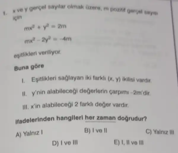 1.
x ve y gercel sayilar olmak Gzere, m pozitif gercel sayis:
icin
mx^2+y^2=2m
mx^2-2y^2=-4m
esitlikleri veriliyor.
Buna gore
I. Esitikleri saglayan iki farkli (x,y) ikilisi vardir.
II. y'nin alabileceg değerlerin carpim -2m'dir
III. X'in alabilecegi 2 farkli değer vardir.
Ifadelerinden hangilerl her zaman dogrudur?
A) Yalniz I
B) I ve II
C) Yalniz III
D) I ve III
E) I, II ve III