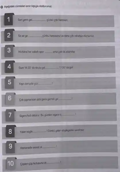 (2) Aşağidaki cũmleleri emir kipiyle doldurunuz.
1
Sen yarin gel __ cünkü cok hastasin.
2
Sizazue __ cünkü hastasiniz ve daha cok rahatsiz olursunuz.
3
Mutlaka her sabah spor __ ama cok da abartma.
Saat 14:30' da okula gel __ 17:00' da gel!
5
Kişin denizde yuz __
Cok sismansan asla gece yemek ye __
Sigara hizl ôldüriữr. Bu yüzden sigara iç.
__
8
Yalan soyle. __ I Cünkù yalan sóyleyenler sevilmez
9
Hastanede sessiz ol. __
10
Côpleri çōp kutusuna at.
__