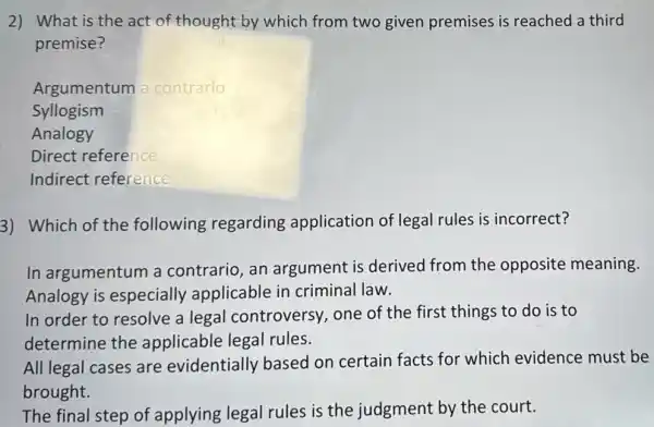 2) What is the act of thought by which from two given premises is reached a third
premise?
Argumentum a contrario
Syllogism
Analogy
Direct reference
Indirect reference
3) Which of the following regarding application of legal rules is incorrect?
In argumentum a contrario, an argument is derived from the opposite meaning.
Analogy is especially applicable in criminal law.
In order to resolve a legal controversy,one of the first things to do is to
determine the applicable legal rules.
All legal cases are evidentially based on certain facts for which evidence must be
brought.
The final step of applying legal rules is the judgment by the court.