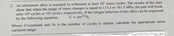 2. An aluminum alloy is required to withstand at least
10^7 stress cycles. The results of the tests
show that when the range of stress changes is equal to 114.3 or 161.5 MPa.the part will break
after 10^8 cycles or 10^5 cycles, respectively. If the fatigue behavior of this alloy can be expressed
by the following equation, C=Delta sigma ^20N_(f)
Where C=constant and N_(f)
is the number of cycles to failure. calculate the appropriate stress
__