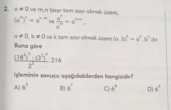 2. aneq 0
ve m,n birer tam sayi olmak üzere,
(a^m)^n=a^ncdot m ve (a^n)/(a^m)=a^n-m
aneq 0,bneq 0 ve k tam sayi olmak ủzere (acdot b)^k=a^kcdot b^k dir.
Buna gore
((18^2)^3:(3^2)^4)/(2^2)cdot 216
işleminin sonucu aşağidakilerden hangisidir?
A) 6^5
B) 6^7
C) 6^8
D) 6^9