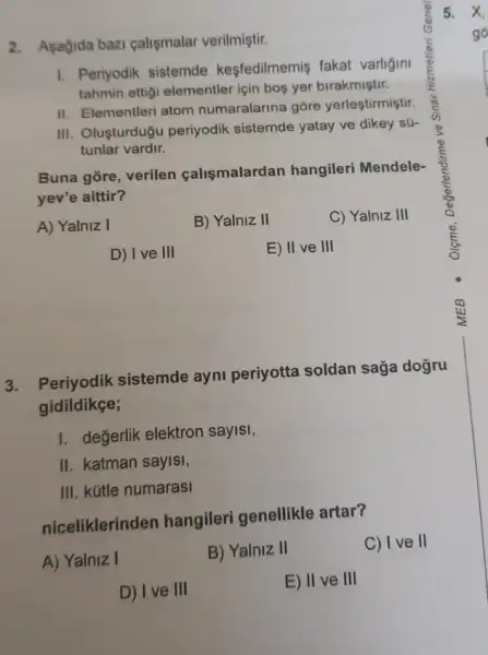 2. Asagida bazi calismalar verilmiştir.
I. Periyodik sistemde kesfedilmemis fakat varligini
tahmin ettigi elementler için bos yer birakmiştir.
II. Elementleri atom numaralarina gore yerleştirmiştir.
III. Oluşturduğu periyodik sistemde yatay ve dikey sữ
tunlar vardir.
Buna gore, verilen calismalardan hangileri Mendele-
yev'e aittir?
A) Yalniz I
B) Yalniz II
C) Yalniz III
D) Ive III
E) II ve III
3. Periyodik sistemde ayni periyotta soldan saga doğru
gidildikçe;
1. değerlik elektron sayisi,
II. katman sayisi,
III. kútle numarasi
niceliklerinden hangileri genellikle artar?
C) I ve II
A) Yalniz I
B) Yalniz II
D) I ve III
E) II ve III