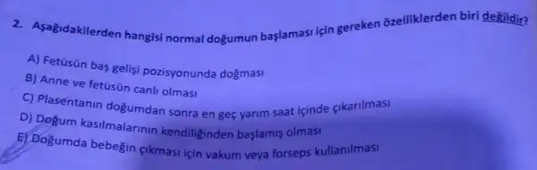 2. Asagidakilerder hangisi normal doğumun başlamasi için gereken õzelliklerder biri değildir?
A) Fetüsün bas gelisi pozisyonunda doğmasi
B) Anne ve fetüsün canli olmasi
C) Plasentanin dogumdan sonra en geç yarim saat içinde çikarilmasi
D) Degum kasilmalarinir kendiliginden başlamis olmasi
E) Doğumda bebegin sikmasi için vakum veya forseps kullanilmasi