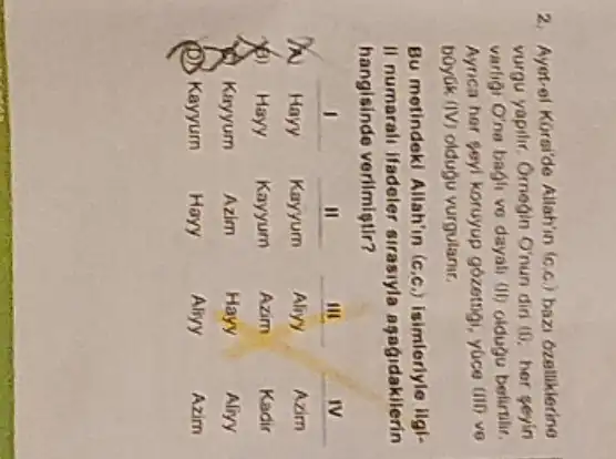 2. Ayet-el Korside Allah'in (c.c.) bazi dzalliklerine vurgu yapilir. Orneqin Orun diri (1). her seyin varligi O'ne bagli ve dayali (i) oldugu belirtilir. Ayrica her seyl koruyup gózetrigi, yúce (III) ve boyuk (IV) oldugu vurgulanir.
Bu metindekl Allah'in (c.c.) isimleriyle ilgili numarali ifadeler sirasıyla aşağıdakilerin hangisinde verimiştir?

 & 1 & II & III & IV 
 N & Hayy & Kayyum & Aliyy & Azim 
 & Hayy & Kayyum & Azim & Kadir 
 & Kayyum & Azim & Hayy & Aliry 
 & Kayyum & Hayy & Aliyy & Azim