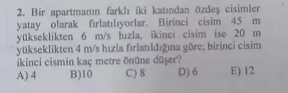 2. Bir apartmanin farkh iki katindan ozdes cisimler
yatay olarak firlatilyorlar . Birinci cisim 45 m
yukseklikten 6m/s hizla, ikinci cisim ise 20 m
yukseklikten 4m/s hizla firlatildigina gōre:birinci cisim
ikinci cismin kaç metre online
E) 12
A) 4
B) 10
C) 8
D) 6