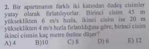 2. Bir apartmanin farkli iki katindan ozdes cisimler
yatay olarak firlatilyorlar . Birinci cisim 45 m
yukseklikten 6m/s hizla, ikinci cisim ise 20 m
yukseklikten 4m/s huza firlatildigina gôre; birinci cisim
ikinci cismin kaç metre online düser?
E) 12
A) 4
B) 10
C) 8
D) 6