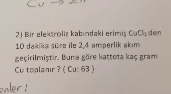 2) Bir elektroliz kabindaki erimis CuCl_(2) den
10 dakika súre ile 24 amperlik akim
gecirilmistir . Buna góre kattota kaç gram
Cu toplanir? (Cu: 63 )