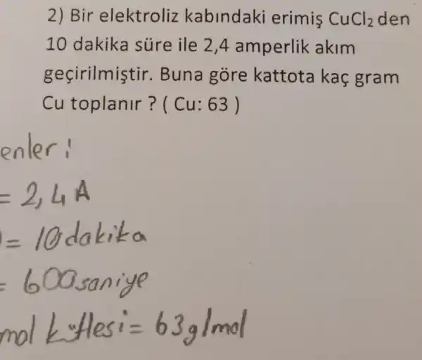 2) Bir elektroliz kabindaki erimis CuCl_(2) den
10 dakika súre ile 2,4 amperlik akim
geçirilmiştir.Buna gòre kattota kaç gram
Cu toplanir ? ( Cu: 63 )