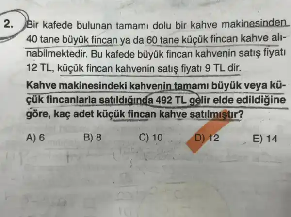 2. Bir kafede bulunan tamami dolu bir kahve makinesinden
40 tane büyúk fincan ya da 60 tane kúcúk fincan kahve all-
nabilmektedir.Bu kafede büyük fincan kahvenin satis fiyati
12 TL, küçük fincan kahvenin satis fiyati 9 TL dir.
Kahve makinesindek kahvenin tamam büyük veya kữ
cũk fincanlarla a 492 TL gelir elde edildigine
góre, kaç adet küçük fincan kahve satilmistir?
A) 6
B) 8
C) 10
D) 12
E) 14