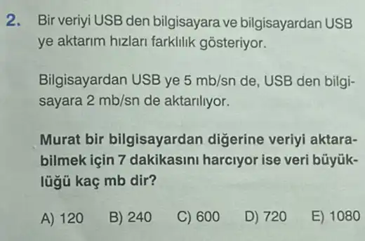 2. Bir veriyi USB den bilgisayara ve bilgisayardan USB
ye aktarim hizlari farklilik gosteriyor.
Bilgisayardan USB ye 5mb/sn de, USB den bilgi-
sayara 2mb/sn de aktarillyor.
Murat bir bilgisayardan digerine veriyi aktara-
bilmek için 7 dakikasini harciyor ise veri büyük-
lügủ kaç mb dir?
A) 120
B) 240
C) 600
D) 720
E) 1080