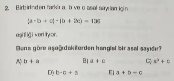 2. Birbirinden farkli a, b ve c asal sayllari için
(acdot b+c)cdot (b+2c)=136
eşitliği veriliyor.
Buna gỏre aşağidakilerden hangisi bir asal sayidir?
A) b+a
B) a+c
C) a^b+c
D) bcdot c+a
E) a+b+c