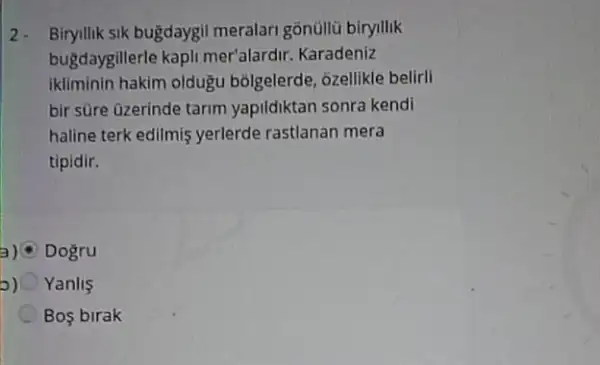 2- Biryllik sik bugdaygil meralari gonúllü biryllik
bugdaygillerle kapli mer'alardir. Karadeniz
ikliminin hakim oldugu bolgelerde, ôzellikle beliril
bir sùre üzerinde tarim yapildiktan sonra kendi
haline terk edilmis yerlerde rastlanan mera
tipidir.
Dogru
o) Yanlis
Bos birak