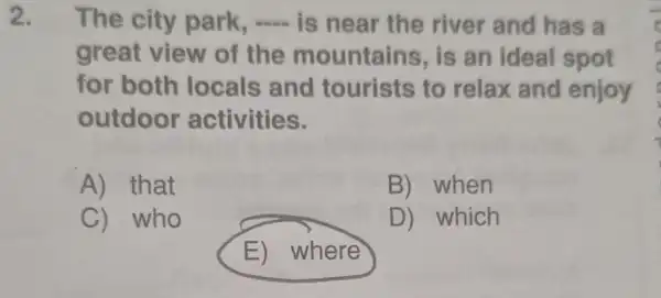 2. The city park, - is near the river and has a
great view of the mountains , is an ideal spot
for both locals and tourists to relax and enjoy
outdoor activities.
A) that
B) when
C) who
D) which
E) where