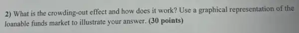 2) What is the crowding -out effect and how does it work? Use a graphical representation of the
loanable funds market to illustrate your answer. (30 points)