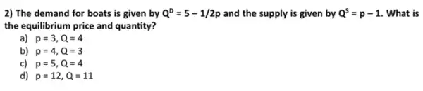 2) The demand for boats is given by Q^D=5-1/2p and the supply is given by Q^s=p-1 . What is
the equilibrium price and quantity?
) p=3,Q=4
b) p=4,Q=3
c) p=5,Q=4
d) p=12,Q=11