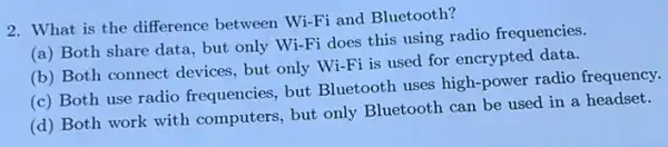 2. What is the difference between Wi-Fi and Bluetooth?
(a) Both share data, but only Wi-Fi does this using radio frequencies.
(b) Both connect devices but only Wi-Fi is used for encrypted data.
(c) Both use radio frequencies, but Bluetooth uses high-power radio frequency.
(d) Both work with computers, but only Bluetooth can be used in a headset.