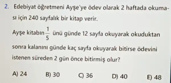 2. Edebiyat ogretmeni Ayse'ye odev olarak 2 haftada okuma-
si için 240 sayfalik bir kitap verir.
Ayşe kitabin (1)/(5) ủnü günde 12 sayfa okuyarak okuduktan
sonra kalanini günde kaç sayfa okuyarak bitirse odevini
istenen süreden 2 gün once bitirmis olur?
A) 24
B) 30
C) 36
D) 40
E) 48