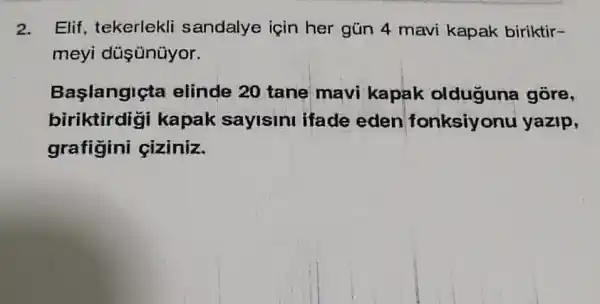 2. Elif, tekerlekli sandalye için her gún 4 mavi kapak biriktir-
meyi düş ünüyor.
Başlangiçta elinde 20 tane mavi kapak olduguna gôre,
biriktirdigi kapak sayisini ifade eden fonksiyonu yazip,
grafigini ciziniz.