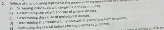 2. Which of the following represents the purposes of the periodontal relologisphis
a) Screening individuals with gingivitis in the community.
b) Determining the extent and size of gingival disease.
c) Determining the cause of periodontal disease.
d) Determining the treatment method with the best long-term prognosis.
e) Evaluating the clinical indexes for the treatment outcomes