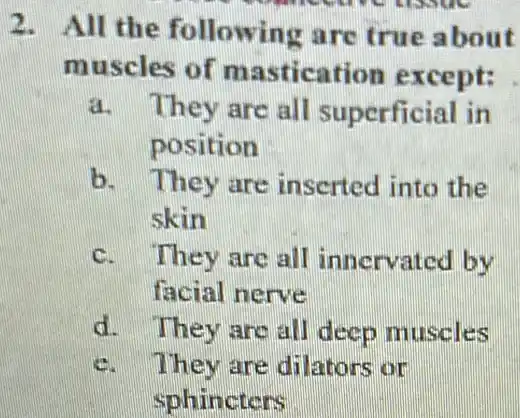 2. All the following are true about
muscles of mastication except:
a. They are all superficial in
position
b. They are inserted into the
skin
c. They are all innervated by
facial nerve
d. They are all deep muscles
c. They are dilators
Sphincters