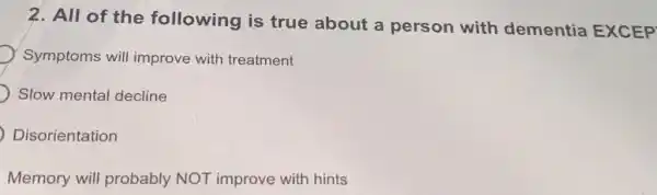 2. All of the following is true about a person with dementia EXCEP
Symptoms will improve with treatment
Slow mental decline
Disorientation
Memory will probably NOT improve with hints