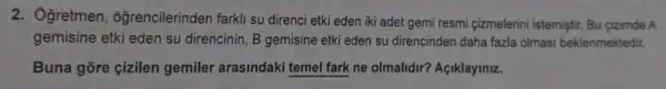 2. Ôgretmen , ôğrencilerinden farkli su direnci etki eden iki adet gemi resmi çizmelerini istemistir. Bu cizimde A
gemisine etki eden su direncinin, B gemisine etki eden su direncinden daha fazla olmasi beklenmektedir.
Buna gore çizilen gemiler arasindaki temel fark ne olmalidir?Açiklayiniz.