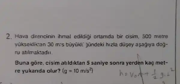 2. Hava direncinin ihmal edildigi ortamda bir cisim. 500 metre
yükseklikten 30m:s büyükli jundeki hizla dusey asagiya dog-
ru atilmaktadi!
Buna gore cisim atildiktan 5 saniye sonra yerden kaç met-
re yukarida olur? (g=10m/s^2)