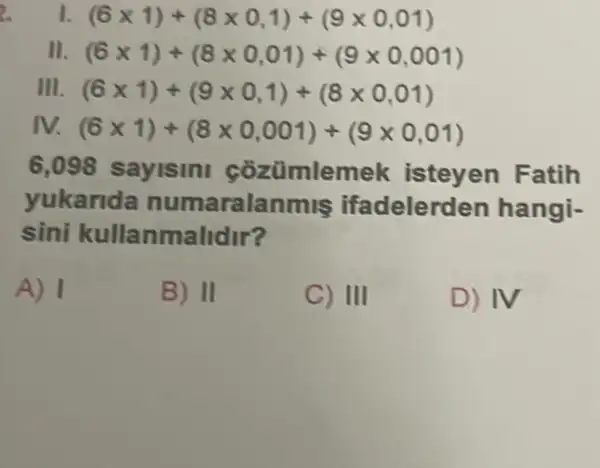 2. I. (6times 1)+(8times 0,1)+(9times 0,01)
II. (6times 1)+(8times 0,01)+(9times 0,001)
III. (6times 1)+(9times 0,1)+(8times 0,01)
M (6times 1)+(8times 0,001)+(9times 0,01)
6,098 sayisini cozümlemek isteyen Fatih
yukarida numaralanmis ifadelerden hangi-
sini kullanmalidir?
A) 1
B) II
C) III
D) IV