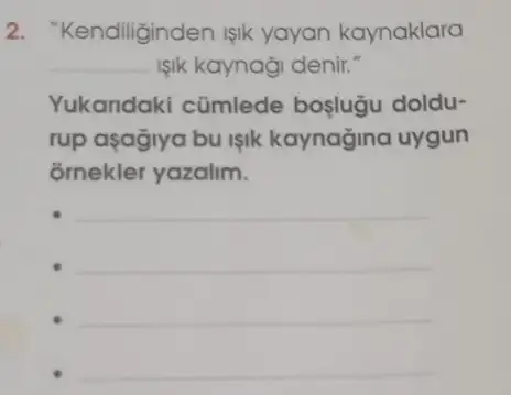 2. "Kendiliginden işik yayan kaynaklara
__ IIk kaynaği denir."
Yukandaki cümlede boşlugu doldu-
rup asagiya bu işik kaynağina uygun
õmekler yazalim.
__
__
__
__