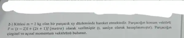 2-) Kutlesi m=2kg olan bir parçacik xy dizleminde hareket etmektedir Parçacigin konum vektorti
overrightarrow (r)=(t-2)hat (i)+(2t+1)hat (j) (metre) olarak verilmiştir (t,saniye olarak hesaplanmist r). Parçacigin
cizgisel ve açisal momentum vektōrünti bulunuz.