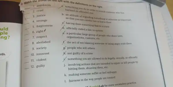 2 Mat h the woro
t with th efinitions on the right
__ 1. murderers
__ 2. cruel
__ 3. justice
__ 4. revenge
__
5.forgiveness
__
6. ri ght /
__ 7. respect
__ 8. abolished
__ 9.society
__ 10.innocent
__ 11 . violent
__ 12 . guilty
hàm
your to punish someone who has
so that you are careful not t o harm the on reg arding som ething or someone as important.
A.officially ended a 1 aw or syst em
C. having don e sc mething th at is a crime
d o particular large group of people who share laws
organizations,customs, etC.
f.the ac of not blaming some one or being ang ry with them
g. pe ople wh kill others
h.no t guilty of a crime
something you ar e allowed to do legally , morall y, or officially
i. involv ing actions that are inter ded to injure or kill people by
hitti ng them , shooting th em, etC.
k. makin g someol ne suffe or feel unhappy
1. fairne ss in the w ay peopl e are treated
b for more v ocabulary practice.